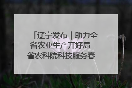 辽宁发布｜助力全省农业生产开好局 省农科院科技服务春耕备耕成效显著