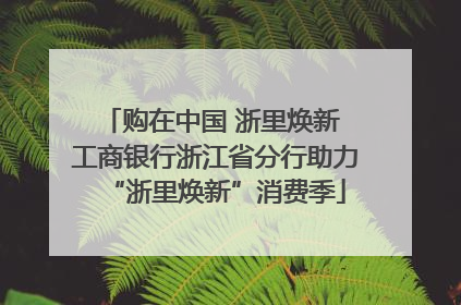 购在中国 浙里焕新 工商银行浙江省分行助力“浙里焕新”消费季