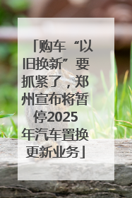 购车“以旧换新”要抓紧了，郑州宣布将暂停2025年汽车置换更新业务