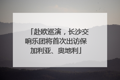 赴欧巡演，长沙交响乐团将首次出访保加利亚、奥地利