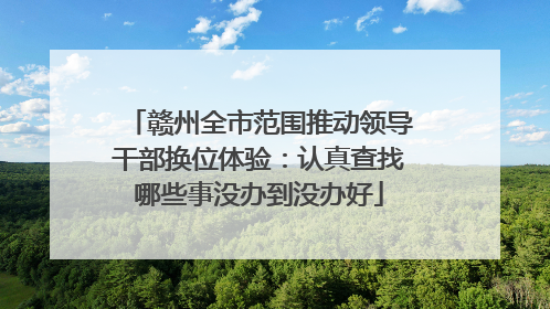 赣州全市范围推动领导干部换位体验：认真查找哪些事没办到没办好