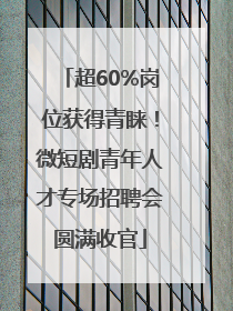超60%岗位获得青睐！微短剧青年人才专场招聘会圆满收官