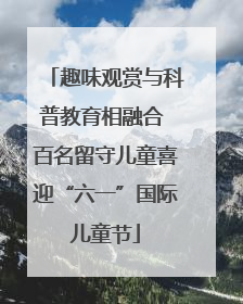 趣味观赏与科普教育相融合 百名留守儿童喜迎“六一”国际儿童节