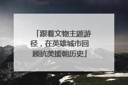 跟着文物主题游径，在英雄城市回顾抗美援朝历史