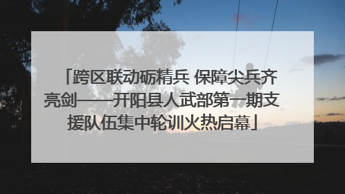 跨区联动砺精兵 保障尖兵齐亮剑——开阳县人武部第一期支援队伍集中轮训火热启幕