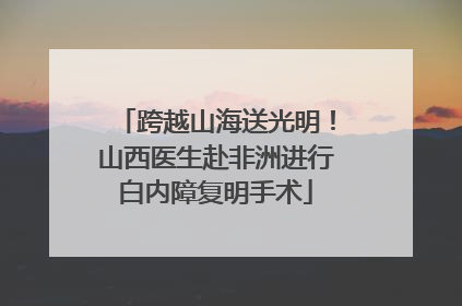 跨越山海送光明！山西医生赴非洲进行白内障复明手术