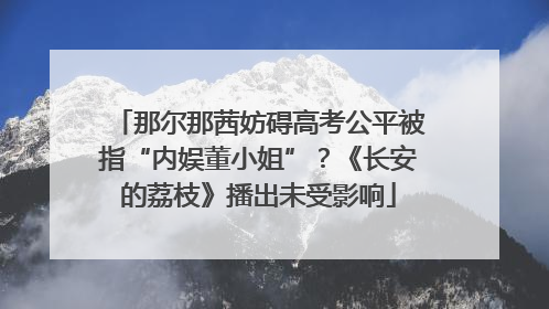那尔那茜妨碍高考公平被指“内娱董小姐”？《长安的荔枝》播出未受影响