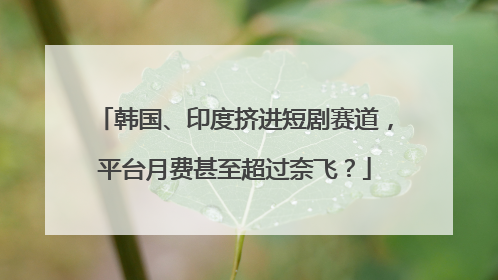 韩国、印度挤进短剧赛道，平台月费甚至超过奈飞？