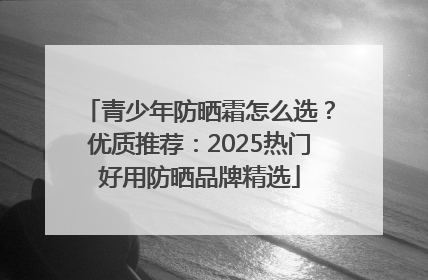 青少年防晒霜怎么选？优质推荐：2025热门好用防晒品牌精选