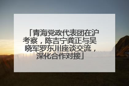 青海党政代表团在沪考察，陈吉宁龚正与吴晓军罗东川座谈交流，深化合作对接