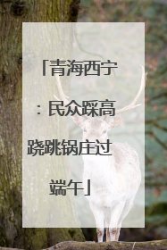 青海西宁：民众踩高跷跳锅庄过端午