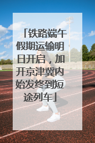 铁路端午假期运输明日开启，加开京津冀内始发终到短途列车