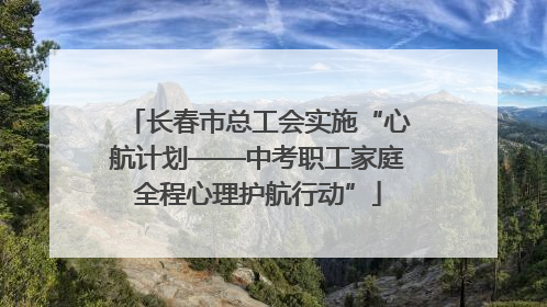 长春市总工会实施“心航计划——中考职工家庭全程心理护航行动”