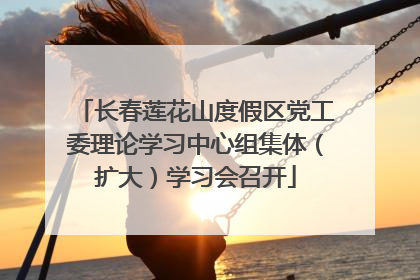 长春莲花山度假区党工委理论学习中心组集体（扩大）学习会召开