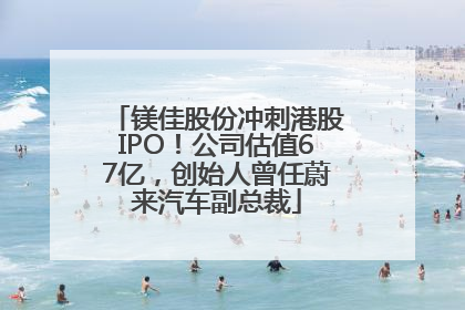 镁佳股份冲刺港股IPO！公司估值67亿，创始人曾任蔚来汽车副总裁
