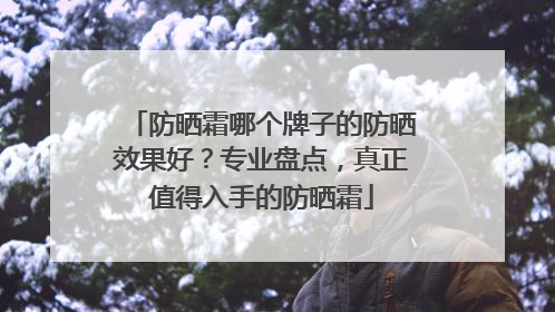 防晒霜哪个牌子的防晒效果好？专业盘点，真正值得入手的防晒霜