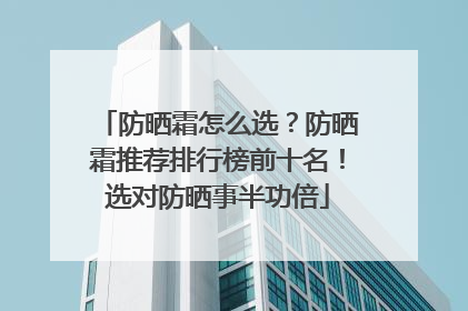 防晒霜怎么选？防晒霜推荐排行榜前十名！选对防晒事半功倍