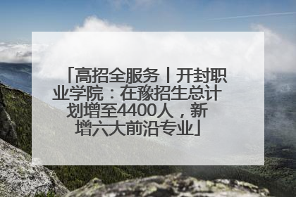 高招全服务丨开封职业学院：在豫招生总计划增至4400人，新增六大前沿专业