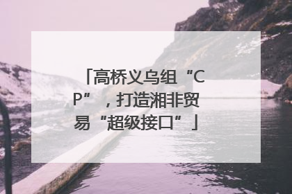 高桥义乌组“CP”，打造湘非贸易“超级接口”