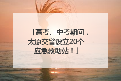 高考、中考期间，太原交警设立20个应急救助站！