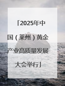 2025年中国（莱州）黄金产业高质量发展大会举行