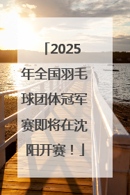 2025年全国羽毛球团体冠军赛即将在沈阳开赛！