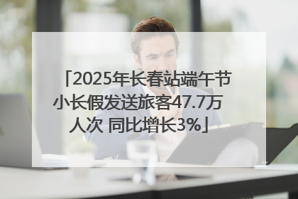 2025年长春站端午节小长假发送旅客47.7万人次 同比增长3%