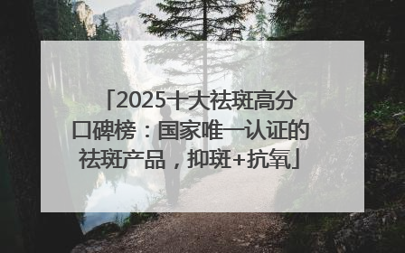 2025十大祛斑高分口碑榜：国家唯一认证的祛斑产品，抑斑+抗氧