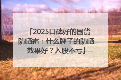 2025口碑好的国货防晒霜：什么牌子的防晒效果好？入股不亏
