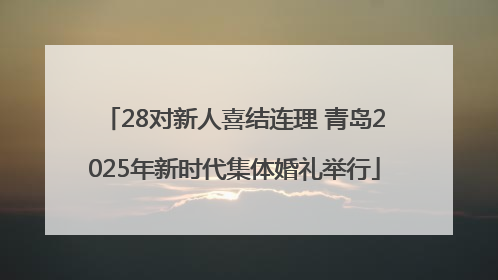 28对新人喜结连理 青岛2025年新时代集体婚礼举行
