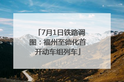 7月1日铁路调图：福州至德化首开动车组列车