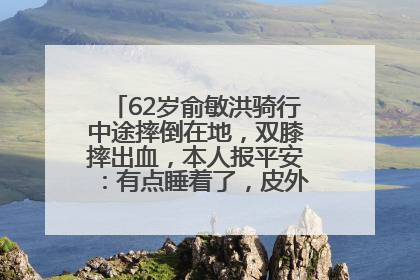 62岁俞敏洪骑行中途摔倒在地，双膝摔出血，本人报平安：有点睡着了，皮外伤，不用担心