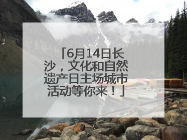 6月14日长沙，文化和自然遗产日主场城市活动等你来！