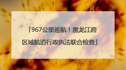 967公里巡航！黑龙江跨区域航道行政执法联合检查
