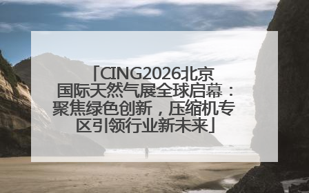 CING2026北京国际天然气展全球启幕：聚焦绿色创新，压缩机专区引领行业新未来
