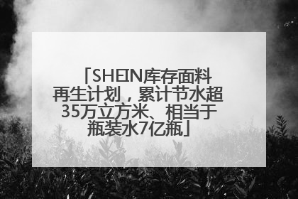 SHEIN库存面料再生计划，累计节水超35万立方米、相当于瓶装水7亿瓶