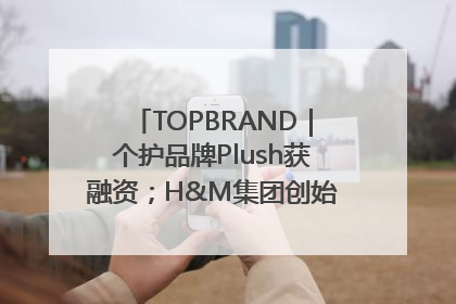 TOPBRAND｜个护品牌Plush获融资；H&M集团创始家族收购股权；滴滴重返巴西外卖市场；香奈儿推出循环材料中心